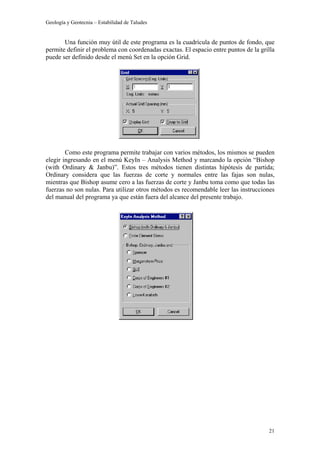 Geología y Geotecnia – Estabilidad de Taludes
21
Una función muy útil de este programa es la cuadrícula de puntos de fondo, que
permite definir el problema con coordenadas exactas. El espacio entre puntos de la grilla
puede ser definido desde el menú Set en la opción Grid.
Como este programa permite trabajar con varios métodos, los mismos se pueden
elegir ingresando en el menú KeyIn – Analysis Method y marcando la opción “Bishop
(with Ordinary & Janbu)”. Estos tres métodos tienen distintas hipótesis de partida;
Ordinary considera que las fuerzas de corte y normales entre las fajas son nulas,
mientras que Bishop asume cero a las fuerzas de corte y Janbu toma como que todas las
fuerzas no son nulas. Para utilizar otros métodos es recomendable leer las instrucciones
del manual del programa ya que están fuera del alcance del presente trabajo.
 