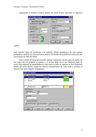 Geología y Geotecnia – Estabilidad de Taludes
22
Ingresando a Analysis Control dentro del menú KeyIn aparecerá el siguiente
cuadro:
para nuestros tipos de problemas esta pantalla deberá permanecer de esta manera
pudiéndose cambiar por características propias del diseño del problema la dirección del
movimiento de falla del talud.
Esta versión del programa permite trabajar solamente con tres tipos de suelos, de
los cuales dos los propone el usuario y el tercero debe ser el tipo Bedrock (base de
roca). Para ingresar las propiedades de cada suelo se debe se ingresar en Soil Properties
dentro del menú KeyIn, cargar los valores característicos de cada suelo y clickear la
opción Copy para cargarlo al programa.
 