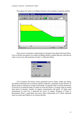 Geología y Geotecnia – Estabilidad de Taludes
23
Para aplicar los suelos en el dibujo tomemos como ejemplo el siguiente gráfico:
Para activar el comando se debe dirigir al comando Lines dentro del menú Draw.
Una vez hecho esto aparece un cuadro de diálogo donde se podrá optar por cada tipo de
suelo, en este caso seleccionamos el suelo 1 y clikeamos Draw.
Con el puntero del mouse vamos generando nuevos nodos, unidos por líneas,
que deben comenzarse por el extremo superior izquierdo y siguiendo un giro horario. El
primer punto se ubicará en el lugar mencionado, el segundo sobre la misma horizontal,
el tercero en la mitad del talud, el cuarto en el pie del mismo y el quinto sobre la misma
línea hacia la derecha, siempre en lugares característicos del perfil. Al llegar aquí
presionamos la tecla Esc y aparecerá de nuevo el cuadro. Elegimos el suelo 2,
presionamos Draw y generamos una nueva línea comenzando en el límite izquierdo
entre los suelos que finaliza en el extremo derecho.
 