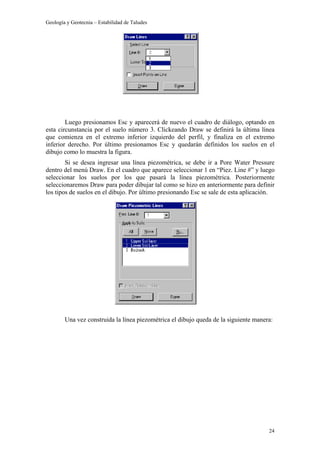 Geología y Geotecnia – Estabilidad de Taludes
24
Luego presionamos Esc y aparecerá de nuevo el cuadro de diálogo, optando en
esta circunstancia por el suelo número 3. Clickeando Draw se definirá la última línea
que comienza en el extremo inferior izquierdo del perfil, y finaliza en el extremo
inferior derecho. Por último presionamos Esc y quedarán definidos los suelos en el
dibujo como lo muestra la figura.
Si se desea ingresar una línea piezométrica, se debe ir a Pore Water Pressure
dentro del menú Draw. En el cuadro que aparece seleccionar 1 en “Piez. Line #” y luego
seleccionar los suelos por los que pasará la línea piezométrica. Posteriormente
seleccionaremos Draw para poder dibujar tal como se hizo en anteriormente para definir
los tipos de suelos en el dibujo. Por último presionando Esc se sale de esta aplicación.
Una vez construida la línea piezométrica el dibujo queda de la siguiente manera:
 