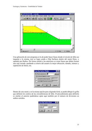 Geología y Geotecnia – Estabilidad de Taludes
25
Una aplicación de este programa es la de poder hacer líneas donde el círculo de falla sea
tangente a la misma, esto se logra yendo a Slip Surfaces dentro del menú Draw, y
optando por Radius. De forma similar a las anteriores se crean líneas que deben formar
una caja cerrada, quedando a criterio del usuario la mejor ubicación, tamaño, número y
separación de líneas, etc.
Dentro de este menú y en la misma opción pero eligiendo Grid, se podrá dibujar la grilla
que definirá los centros de las circunferencias de falla. El procedimiento para definirla
es similar al anterior pudiéndose optar aquí también por el número de divisiones en
ambos sentidos.
 