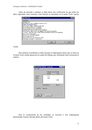 Geología y Geotecnia – Estabilidad de Taludes
27
Antes de proceder a analizar se debe hacer una verificación de que todos los
datos ingresados sean correctos. Esta función se encuentra en el menú Tools, opción
Verify.
Para analizar el problema se debe ejecutar el subprograma Solve que se ubica en
el menú Tools, donde aparecerá un cuadro de diálogo que clickeando Start comenzará el
análisis.
Para la visualización de los resultados se recurrirá a otro subprograma
denominado Contour ubicado dentro del menú Tools.
 