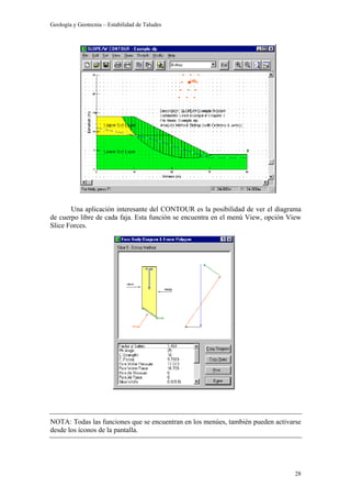Geología y Geotecnia – Estabilidad de Taludes
28
Una aplicación interesante del CONTOUR es la posibilidad de ver el diagrama
de cuerpo libre de cada faja. Esta función se encuentra en el menú View, opción View
Slice Forces.
NOTA: Todas las funciones que se encuentran en los menúes, también pueden activarse
desde los íconos de la pantalla.
 