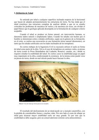 Geología y Geotecnia – Estabilidad de Taludes
3
2. Definición de Talud
Se entiende por talud a cualquier superficie inclinada respecto de la horizontal
que hayan de adoptar permanentemente las estructuras de tierra. No hay duda que el
talud constituye una estructura compleja de analizar debido a que en su estudio
coinciden los problemas de mecánica de suelos y de mecánica de rocas, sin olvidar el
papel básico que la geología aplicada desempeña en la formulación de cualquier criterio
aceptable.
Cuando el talud se produce en forma natural, sin intervención humana, se
denomina ladera natural o simplemente ladera. Cuando los taludes son hechos por el
hombre se denominan cortes o taludes artificiales, según sea la génesis de su formación;
en el corte, se realiza una excavación en una formación térrea natural (desmontes), en
tanto que los taludes artificiales son los lados inclinados de los terraplenes.
En ciertos trabajos de la Ingeniería Civil es necesario utilizar el suelo en forma
de talud como parte de la obra. Tal es el caso de terraplenes en caminos viales, en presas
de tierra (como la Presa Retardadora del Ludueña, Rosario), canales, etc.; donde se
requiere estudiar la estabilidad del talud. En ciertos casos la estabilidad juega un papel
muy importante en la obra, condicionando la existencia de la misma como puede verse
en presas de tierra, donde un mal cálculo puede hacer fracasar la obra.
El resultado del deslizamiento de un talud puede ser a menudo catastrófico, con
la pérdida de considerables bienes y muchas vidas. Por otro lado el costo de rebajar un
talud para alcanzar mayor estabilidad suele ser muy grande. Es por esto que la
estabilidad se debe asegurar, pero un conservadorismo extremo sería antieconómico.
Foto 2: Vista del talud que forma parte de un terraplén.
 