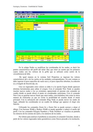 Geología y Geotecnia – Estabilidad de Taludes
30
En la solapa Nodes se modifican las coordenadas de los nodos, es decir los
puntos característicos del perfil del talud. Hay que tener en cuenta que los primeros
cuatro nodos son los vértices de la grilla que se utilizará como centro de la
circunferencia de falla.
De igual manera en la ventana Soil Properties se ingresan los valores
característicos del o de los suelos en las unidades correspondientes. En esta ventana se
debe ingresar el peso específico de suelo seco y el peso específico absoluto, la cohesión
(c), el ángulo de fricción (φ), etc.
Una vez ingresados estos valores se debe ir a la opción Figure donde aparecen
distintas herramientas para editar el croquis. Con el comando New Node se pueden
insertar nuevos nodos a los ya existentes, apareciendo al ejecutar este comando un
cuadro donde se puede ubicar el punto en coordenadas cartesianas. Con el comando
New Line se generan nuevas líneas que unen nodos, convirtiéndose ésta como la única
manera de realizarlas ya que no existe la posibilidad de crearlas desde el menú
principal. Con la utilización del comando Drag Node se puede mover los nodos de
lugar, editando las coordenadas en un cuadro de diálogo que aparece al elegir esta
función.
Utilizando los comandos Zoom In y Zoom Out se puede acercar o alejar el
dibujo. Con Increase Width y Reduce Width se puede agrandar o reducir el ancho del
perfil. Con los comandos Polygon Numbers y Node Numbers se visualiza en pantalla
los números de los estratos de suelo y los números de los nodos.
Por último para analizar el problema se encuentra el comando Calculate, donde a
partir de los valores ingresados tanto geométricos como físicos procede a la resolución.
 