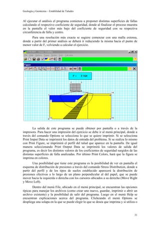 Geología y Geotecnia – Estabilidad de Taludes
31
Al ejecutar el análisis el programa comienza a proponer distintas superficies de fallas
calculando el respectivo coeficiente de seguridad, donde al finalizar el proceso muestra
en la pantalla el valor más bajo del coeficiente de seguridad con su respectiva
circunferencia de falla y centro.
Para una resolución más exacta se sugiere comenzar con una malla extensa,
donde a partir del primer análisis se deberá ir reduciendo la misma hacia el punto de
menor valor de F, volviendo a calcular el ejercicio.
La salida de este programa se puede obtener por pantalla o a través de la
impresora. Para hacer una impresión del ejercicio se debe ir al menú principal, donde a
través del comando Options se selecciona lo que se quiere imprimir. Si se selecciona
Print Imput Data se imprimirá los datos de entrada del problema. Si se realiza lo mismo
con Print Figure, se imprimirá el perfil del talud que aparece en la pantalla. De igual
manera seleccionando Print Output Data se imprimirá los valores de salida del
programa, es decir los distintos valores de los coeficientes de seguridad surgidos de las
distintas superficies de falla analizadas. Por último Print Colors, hará que la figura se
imprima en colores.
Una posibilidad que tiene este programa es la posibilidad de ver en pantalla el
esquema de distribución de presiones a través del comando Stress Distribution, donde a
partir del perfil y de los tipos de suelos establecido aparecerá la distribución de
presiones efectivas a lo largo de un plano perpendicular al del papel, que se puede
mover hacia la izquierda o derecha con los cursores ubicados a su derecha (Move Right
y Move Left).
Dentro del menú File, ubicado en el menú principal, se encuentran las opciones
típicas para manejar los archivos (como crear uno nuevo, guardar, imprimir o abrir un
archivo existente) y la posibilidad de salir del programa. Luego en el menú Help se
encuentran explicaciones acerca del programa. Clickeando el menú Options se
despliega una solapa en la que se puede elegir lo que se desea que imprima y si utiliza o
 