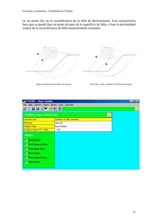 Geología y Geotecnia – Estabilidad de Taludes
32
no un punto fijo en la circunferencia de la falla de deslizamiento. Esta característica
hace que se pueda fijar un punto de paso de la superficie de falla, o bien la profundidad
(radio) de la circunferencia de falla manteniéndola constante.
R
R
R1
R2
Punto fijo y radio variable (Fixed Point marcado)Radio constante (Fixed Point sin marcar)
 