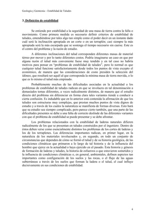 Geología y Geotecnia – Estabilidad de Taludes
4
3. Definición de estabilidad
Se entiende por estabilidad a la seguridad de una masa de tierra contra la falla o
movimiento. Como primera medida es necesario definir criterios de estabilidad de
taludes, entendiéndose por tales algo tan simple como el poder decir en un instante dado
cuál será la inclinación apropiada en un corte o en un terraplén; casi siempre la más
apropiada será la más escarpada que se sostenga el tiempo necesario sin caerse. Este es
el centro del problema y la razón de estudio.
A diferentes inclinaciones del talud corresponden diferentes masas de material
térreo por mover y por lo tanto diferentes costos. Podría imaginarse un caso en que por
alguna razón el talud más conveniente fuese muy tendido y en tal caso no habría
motivos para pensar en “problemas de estabilidad de taludes”, pero lo normal es que
cualquier talud funcione satisfactoriamente desde todos los puntos de vista excepto el
económico, de manera que las consideraciones de costo presiden la selección del
idóneo, que resultará ser aquél al que corresponda la mínima masa de tierra movida, o lo
que es lo mismo el talud más empinado.
Probablemente muchas de las dificultades asociadas en la actualidad a los
problemas de estabilidad de taludes radican en que se involucra en tal denominación a
demasiados temas diferentes, a veces radicalmente distintos, de manera que el estudio
directo del problema sin diferenciar en forma clara tales variantes tiende a conducir a
cierta confusión. Es indudable que en lo anterior está contenida la afirmación de que los
taludes son estructuras muy complejas, que prestan muchos puntos de vista dignos de
estudio y a través de los cuales la naturaleza se manifiesta de formas diversas. Esto hará
que su estudio sea siempre complicado, pero parece cierto también, que una parte de las
dificultades presentes se debe a una falta de correcto deslinde de las diferentes variantes
con que el problema de estabilidad se puede presentar y se debe afrontar.
Los problemas relacionados con la estabilidad de laderas naturales difieren
radicalmente de los que se presentan en taludes construidos por el ingeniero. Dentro de
éstos deben verse como esencialmente distintos los problemas de los cortes de laderas y
los de los terraplenes. Las diferencias importantes radican, en primer lugar, en la
naturaleza de los materiales involucrados y, en segundo, en todo un conjunto de
circunstancias que dependen de cómo se formó el talud y de su historia geológica, de las
condiciones climáticas que primaron a lo largo de tal historia y de la influencia del
hombre que ejerce en la actualidad o haya ejercido en el pasado. Esta historia y génesis
de formación de laderas y taludes, la historia de esfuerzos a que estuvieron sometidos y
la influencia de condiciones climáticas o, en general, ambientales, definen aspectos tan
importantes como configuración de los suelos y las rocas, o el flujo de las aguas
subterráneas a través de los suelos que forman la ladera o el talud, el cual influye
decisivamente en sus condiciones de estabilidad.
 