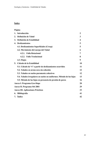 Geología y Geotecnia – Estabilidad de Taludes
42
Índice
Página
1. Introducción 2
2. Definición de Talud 3
3. Definición de Estabilidad 4
4. Deslizamientos 5
4.1. Deslizamientos Superficiales (Creep) 5
4.2. Movimiento del cuerpo del Talud 6
4.2.1. Falla Rotacional 7
4.2.2. Falla Traslacional 8
4.3. Flujos 9
5. Cálculo de la Estabilidad 10
5.1. Cálculo de “s” a partir de deslizamientos ocurridos 11
5.2. Taludes en arena seca sin cohesión 12
5.3. Taludes en suelos puramente cohesivos 12
5.4. Taludes irregulares en suelos no uniformes. Método de las fajas 13
5.5. Método de las fajas en presencia de presión de poros 16
Anexo I. Programa Geo-Slope 20
Anexo II. Programa Stb 2001 29
Anexo III. Aplicaciones Prácticas 33
6. Bibliografía 41
7. Índice 42
 