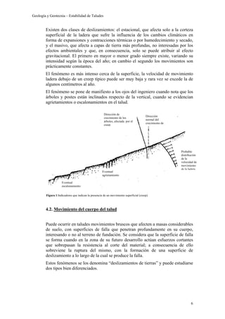 Geología y Geotecnia – Estabilidad de Taludes
6
Existen dos clases de deslizamientos: el estacional, que afecta solo a la corteza
superficial de la ladera que sufre la influencia de los cambios climáticos en
forma de expansiones y contracciones térmicas o por humedecimiento y secado,
y el masivo, que afecta a capas de tierra más profundas, no interesadas por los
efectos ambientales y que, en consecuencia, solo se puede atribuir al efecto
gravitacional. El primero en mayor o menor grado siempre existe, variando su
intensidad según la época del año; en cambio el segundo los movimientos son
prácticamente constantes.
El fenómeno es más intenso cerca de la superficie, la velocidad de movimiento
ladera debajo de un creep típico puede ser muy baja y rara vez se excede la de
algunos centímetros al año.
El fenómeno se pone de manifiesto a los ojos del ingeniero cuando nota que los
árboles y postes están inclinados respecto de la vertical, cuando se evidencian
agrietamientos o escalonamientos en el talud.
4.2. Movimiento del cuerpo del talud
Puede ocurrir en taludes movimientos bruscos que afecten a masas considerables
de suelo, con superficies de falla que penetran profundamente en su cuerpo,
interesando o no al terreno de fundación. Se considera que la superficie de falla
se forma cuando en la zona de su futuro desarrollo actúan esfuerzos cortantes
que sobrepasan la resistencia al corte del material; a consecuencia de ello
sobreviene la ruptura del mismo, con la formación de una superficie de
deslizamiento a lo largo de la cual se produce la falla.
Estos fenómenos se los denomina “deslizamientos de tierras” y puede estudiarse
dos tipos bien diferenciados.
Eventual
agrietamiento
Eventual
escalonamiento
Dirección de
crecimiento de los
árboles, afectada por el
creep
Dirección
normal del
crecimiento de
Probable
distribución
de la
velocidad de
movimiento
de la ladera
Figura 1:Indicadores que indican la presencia de un movimiento superficial (creep)
 