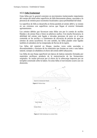 Geología y Geotecnia – Estabilidad de Taludes
8
Suelo blando
Estrato firme
Figura 4: Falla limitada por un estrato firme
O
4.2.2. Falla Traslacional
Estas fallas por lo general consisten en movimientos traslacionales importantes
del cuerpo del talud sobre superficies de falla básicamente planas, asociadas a la
presencia de estratos poco resistentes localizados a poca profundidad del talud.
La superficie de falla se desarrolla en forma paralela al estrato débil y se remata
en sus extremos con superficies curvas que llegan al exterior formando
agrietamientos.
Los estratos débiles que favorecen estas fallas son por lo común de arcillas
blandas o de arenas finas o limos no plásticos sueltos. Con mucha frecuencia, la
debilidad del estrato está ligada a elevadas presiones de poro en el agua
contenida en las arcillas o a fenómenos de elevación de presión de agua en
estratos de arena (acuíferos). En este sentido, las fallas pueden estar ligadas
también al calendario de las temporadas de lluvias de la región.
Las fallas del material en bloque, muchas veces están asociadas a
discontinuidades y fracturas de los materiales que forman un corte o una ladera
natural, siempre en añadidura al efecto del estrato débil subyacente.
Las fallas de una franja superficial son típicas de laderas naturales formadas por
materiales arcillosos, producto de la meteorización de las formaciones
originales. Se suelen provocar por el efecto de la sobrecarga impuesta por un
terraplén construido sobre la ladera. En estas fallas el movimiento ocurre casi sin
distorsión.
Figura 3: Falla de base
O
Suelo de cimentación blando
 
