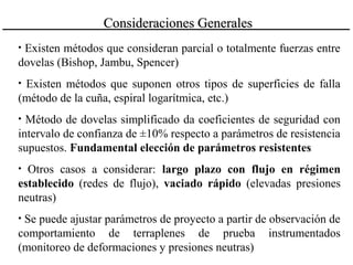• Existen métodos que consideran parcial o totalmente fuerzas entre
dovelas (Bishop, Jambu, Spencer)
• Existen métodos que suponen otros tipos de superficies de falla
(método de la cuña, espiral logarítmica, etc.)
• Método de dovelas simplificado da coeficientes de seguridad con
intervalo de confianza de ±10% respecto a parámetros de resistencia
supuestos. Fundamental elección de parámetros resistentes
• Otros casos a considerar: largo plazo con flujo en régimen
establecido (redes de flujo), vaciado rápido (elevadas presiones
neutras)
• Se puede ajustar parámetros de proyecto a partir de observación de
comportamiento de terraplenes de prueba instrumentados
(monitoreo de deformaciones y presiones neutras)
Consideraciones GeneralesConsideraciones Generales
 