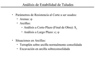 Análisis de Estabilidad de Taludes
• Parámetros de Resistencia al Corte a ser usados:
• Arenas: φ
• Arcillas:
• Análisis a Corto Plazo (Final de Obra): Su
• Análisis a Largo Plazo: c; φ
• Situaciones en Arcillas:
• Terraplén sobre arcilla normalmente consolidada
• Excavación en arcilla sobreconsolidada
 