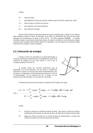 1010 Fernando Herrera Rodríguez ®
Donde:
H = altura del talud.
z = profundidad de la grieta de tracción, medida respecto del límite superior del talud.
zw = altura de agua en la grieta de tracción.
γ = peso específico de la masa deslizante.
γw = peso específico del agua.
Herrera (1995) elaboró un programa informático para la simplificación y rapidez en los cálculos,
dicho programa calcula el factor de seguridad de un talud con posibilidad de rotura de tipo planar
aplicando las formulaciones de Hoek y Bray (1977). En dicho programa PLANO ©© se pueden
considerar taludes con presiones intersticiales, grietas de tracción, existencia o no de terremoto, anclajes
necesarios para conseguir determinados factores de seguridad y con qué ángulos de inclinación deben
colocarse para conseguir la mayor seguridad.
2.3. Colocación de anclajes
Cuando el factor de seguridad de un talud determinado se
considere insuficiente se puede mejorar la estabilidad por medio de la
colocación de anclajes con una cierta tensión T, con lo que se
consigue aumentar el valor de FS.
El anclaje realiza dos acciones beneficiosas para la
estabilidad de la masa deslizante, por una parte su componente
horizontal se opone a las fuerzas que tienen al deslizamiento y por
otra parte, su componente vertical aumenta la resistencia al corte de
la discontinuidad. En la expresión del FS, se traduce en una
disminución del denominador y un aumento del numerador.
Considerando la presencia de anclajes la expresión del FS queda como sigue:
Donde:
T = tensión de anclaje por unidad de longitud de talud. Será igual al número de anclajes
multiplicado por la tensión en cada uno de ellos y dividido por la longitud total de talud.
θ = ángulo que forma el anclaje con la normal al plano de deslizamiento ( el plano está
situado en el plano de la sección transversal del talud).
( )
( ) θδψψψ
φθδψψψ
sencoscos
g
a
sen
g
a
1W
tgcossensen
g
a
cos
g
a
1'
HV
HV
TpVpp
TpVUppWAc
FS
−++





+





+








++−−





−





++
=
 