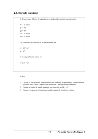 1111 Fernando Herrera Rodríguez ®
2.4. Ejemplo numérico
Se desea conocer el factor de seguridad de un talud con las siguientes características:
H = 42 metros
ψt = 75º
ψp = 25º
z = 16 metros
zw = 8 metros
Las características resistentes de la discontinuidad son:
c’= 0,5 T/m²
φ = 32º
El peso específico del terreno es:
γ = 2,45 T/m³
Se pide:
1. Calcular el FS del talud, considerando la no existencia de terremoto y considerando un
terremoto con 0,3 g y 0,2 g de aceleración vertical y horizontal respectivamente.
2. Calcular la tensión de anclaje necesario para conseguir un FS = 1,5.
3. Calcular el ángulo de inclinación del anclaje para que la tensión sea mínima.
 