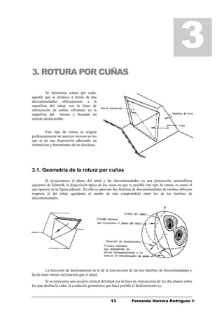 1313 Fernando Herrera Rodríguez ®
3. ROTURA POR CUÑAS
Se denomina rotura por cuña,
aquella que se produce a través de dos
discontinuidades oblicuamente a la
superficie del talud, con la línea de
intersección de ambas aflorando en la
superficie del mismo y buzando en
sentido desfavorable.
Este tipo de rotura se origina
preferentemente en macizos rocosos en los
que se da una disposición adecuada, en
orientación y buzamiento de las diaclasas.
3.1. Geometría de la rotura por cuñas
Si proyectamos el plano del talud y las discontinuidades en una proyección semiesférica
equiareal de Schmidt, la disposición típica de los casos en que es posible este tipo de rotura, es como el
que aparece en la figura adjunta. En ella se aprecian dos familias de discontinuidades de rumbos oblicuos
respecto al del talud, quedando el rumbo de éste comprendido entre los de las familias de
discontinuidades.
La dirección de deslizamiento es la de la intersección de las dos familias de discontinuidades y
ha de tener menos inclinación que el talud.
Si se representa una sección vertical del talud por la línea de intersección de los dos planos sobre
los que desliza la cuña, la condición geométrica que hace posible el deslizamiento es:
3
 