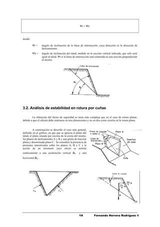 1414 Fernando Herrera Rodríguez ®
Ψi < Ψti
donde:
Ψi = ángulo de inclinación de la línea de intersección, cuya dirección es la dirección de
deslizamiento.
Ψti = ángulo de inclinación del talud, medido en la sección vertical indicada, que sólo será
igual al talud, Ψt si la línea de intersección está contenida en una sección perpendicular
al mismo.
3.2. Análisis de estabilidad en rotura por cuñas
La obtención del factor de seguridad es tarea más compleja que en el caso de rotura planar,
debido a que el cálculo debe realizarse en tres dimensiones y no en dos como ocurría en la rotura plana.
A continuación se describe el caso más general,
definido en el gráfico, en que que se aprecia el plano del
talud, el plano situado por encima de la cresta del mismo,
los planos de deslizamiento A y B y una grieta de tracción
plana y denominada plano C. Se considera la presencia de
presiones intersticiales sobre los planos A, B y C y la
acción de un terremoto cuyo efecto se asimila
estáticamente a una aceleración vertical aV y otra
horizontal aH .
 