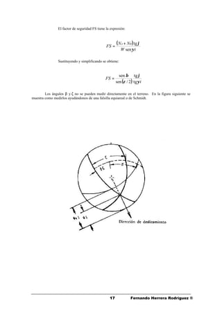 1717 Fernando Herrera Rodríguez ®
El factor de seguridad FS tiene la expresión:
Sustituyendo y simplificando se obtiene:
Los ángulos β y ζ no se pueden medir directamente en el terreno. En la figura siguiente se
muestra como medirlos ayudándonos de una falsilla equiareal o de Schmidt.
( )
iW
NN
FS
BA
ψ
ϕ
sen
tg+
=
( ) i
FS
ψ
ϕ
ζ
β
tg
tg
2/sen
sen
=
 