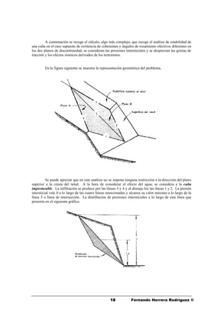 1818 Fernando Herrera Rodríguez ®
A continuación se recoge el cálculo, algo más complejo, que recoge el análisis de estabilidad de
una cuña en el caso supuesto de existencia de cohesiones y ángulos de rozamiento efectivos diferentes en
los dos planos de discontinuidad, se consideran las presiones intersticiales y se desprecian las grietas de
tracción y los efectos sísmicos derivados de los terremotos.
En la figura siguiente se muestra la representación geométrica del problema.
Se puede apreciar que en este análisis no se impone ninguna restricción a la dirección del plano
superior a la cresta del talud. A la hora de considerar el efecto del agua, se considera a la cuña
impermeable. La infiltración se produce por las líneas 3 y 4 y el drenaje los las líneas 1 y 2. La presión
intersticial vale 0 a lo largo de las cuatro líneas mencionadas y alcanza su valor máximo a lo largo de la
línea 5 o línea de intersección. La distribución de presiones intersticiales a lo largo de esta línea que
presenta en el siguiente gráfico.
 