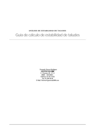 A N Á L I S I S D E E S T A B I L I D A D D E T A L U D E S
Guía de cálculo de estabilidad de taludes
© Fernando Herrera Rodríguez
GEOTECNIA 2000
C/ Ponzano, 69 – 6º 11
28003 - MADRID -
Teléfono: 91-441-10-63
Fax: 91-399-36-46
E-Mail: f-herrera@geotecnia2000.com
 