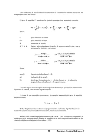 1919 Fernando Herrera Rodríguez ®
Estas condiciones de presión intersticial representan las circunstancias extremas provocadas por
unas precipitaciones muy fuertes.
El factor de seguridad FS asumiendo las hipótesis apuntadas tiene la siguiente expresión:
Donde:
γ: peso específico de la roca.
γW: peso específico del agua.
H: altura total de la cuña.
X, Y, A, B: factores adimensionales que dependen de la geometría de la cuña y que se
extraen de las siguientes expresiones:
Donde:
ψa, ψb: buzamiento de los planos A y B.
ψ5: inclinación de la recta 5.
θij: ángulo que forman las rectas i y j. Se han llamado na y nb a las rectas
perpendiculares a los planos A y B respectivamente.
Todos los ángulos necesarios para el cálculo pueden obtenerse con ayuda de una estereofalsilla
equiareal o de Schmidt, como muestra el gráfico adjunto.
En el caso de que se considere terreno seco y sin cohesión, la expresión del factor de seguridad
queda como sigue:
FS = A tg ϕa + B tg ϕb
Hoek y Bray han construido ábacos que proporcionan los coeficientes A y B en función del
buzamiento y de las direcciones de buzamiento de los planos de discontinuidad.
Herrera (1995) elaboró un programa informático WEDGE ©© para la simplificación y rapidez en
los cálculos, dicho programa calcula el factor de seguridad de un talud con posibilidad de rotura de tipo
cuña aplicando las formulaciones de Hoek y Bray (1977).
( ) B
W
A
W
BA YBXAYcXc
H
FS ϕ
γ
γ
ϕ
γ
γ
γ
tg
2
tg
2
3






−





−++= +
na
X
245
24
cossen
sen
θθ
θ
=
nb
Y
135
13
cossen
sen
θθ
θ
=
nanb
nanbba
A
θψ
θψψ
2
5 sensen
coscoscos −
=
nanb
nanbab
B
θψ
θψψ
2
5 sensen
coscoscos −
=
 