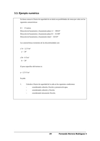 2121 Fernando Herrera Rodríguez ®
3.3. Ejemplo numérico
Se desea conocer el factor de seguridad de un talud con posibilidades de rotura por cuña con las
siguientes características:
H = 13 metros
Dirección de buzamiento y buzamiento plano A = 100/63º
Dirección de buzamiento y buzamiento plano B = 212/80º
Dirección de buzamiento y buzamiento talud = 165/65º
Las características resistentes de las discontinuidades son:
c’A= 2,2 T/m²
ϕa = 28º
c’B= 0 T/m²
ϕb = 28º
El peso específico del terreno es:
γ = 2,75 T/m³
Se pide:
1. Calcular el factor de seguridad de la cuña en las siguientes condiciones:
- considerando cohesión, fricción y presencia de agua.
- considerando cohesión y fricción.
- considerando únicamente fricción.
 