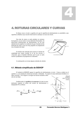 2323 Fernando Herrera Rodríguez ®
4. ROTURAS CIRCULARES Y CURVAS
Se llama rotura circular a aquella en la que la superficie de deslizamiento es asimilable a una
superficie cilíndrica cuya sección transversal se asemeja a un arco de círculo.
Este tipo de rotura se suele producir en terrenos
homogéneos, ya sea suelos o rocas altamente fracturadas, sin
direcciones preferenciales de deslizamiento, en los que
además ha de cumplirse la condición de que el tamaño de las
partículas de suelo o roca sea muy pequeño en comparación
con el tamaño del talud.
El método más utilizado para resolver el cálculo de
estabilidad por rotura circular es el de las dovelas o
rebanadas, que es bastante laborioso, por lo que se suele
realizar ayudándose de programas de ordenador.
A continuación se revisan algunos métodos de cálculo.
4.1. Método simplificado de BISHOP
El método de BISHOP supone la superficie de deslizamiento circular. Como se indicó en el
capítulo 1, es un método de cálculo por dovelas o rebanadas. Se supone la masa deslizante dividida en n
fajas verticales. En la figura se recogen las fuerzas actuantes sobre
una de esas fajas.
Estableciendo el equilibrio de momentos de toda la masa
deslizante respecto al centro del círculo de deslizamiento y
despejando FS se obtiene:
4
∑
∑ =
=




+=
n
i
ii
i
i
i
n
i
ii
N
b
c
W
FS
1
1
tg
sen
sen
1
ϕ
α
α
 