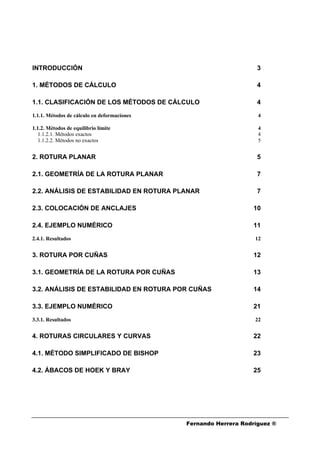 Fernando Herrera Rodríguez ®
INTRODUCCIÓN 3
1. MÉTODOS DE CÁLCULO 4
1.1. CLASIFICACIÓN DE LOS MÉTODOS DE CÁLCULO 4
1.1.1. Métodos de cálculo en deformaciones 4
1.1.2. Métodos de equilibrio límite 4
1.1.2.1. Métodos exactos 4
1.1.2.2. Métodos no exactos 5
2. ROTURA PLANAR 5
2.1. GEOMETRÍA DE LA ROTURA PLANAR 7
2.2. ANÁLISIS DE ESTABILIDAD EN ROTURA PLANAR 7
2.3. COLOCACIÓN DE ANCLAJES 10
2.4. EJEMPLO NUMÉRICO 11
2.4.1. Resultados 12
3. ROTURA POR CUÑAS 12
3.1. GEOMETRÍA DE LA ROTURA POR CUÑAS 13
3.2. ANÁLISIS DE ESTABILIDAD EN ROTURA POR CUÑAS 14
3.3. EJEMPLO NUMÉRICO 21
3.3.1. Resultados 22
4. ROTURAS CIRCULARES Y CURVAS 22
4.1. MÉTODO SIMPLIFICADO DE BISHOP 23
4.2. ÁBACOS DE HOEK Y BRAY 25
 