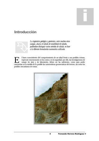 33 Fernando Herrera Rodríguez ®
Introducción
La ingeniería geológica y geotécnica, entre muchos otros
campos, abarca el cálculo de estabilidad de taludes,
pudiéndose distinguir varios métodos de cálculo, en base
a la diferente formulación matemática utilizada.
l buen conocimiento del comportamiento de un talud frente a sus posibles roturas,
repercute enormemente en los costes y en la seguridad, por ello, las investigaciones de
campo (in situ) y de laboratorio, deben ser las suficientes, como para poder
caracterizar en la medida de lo posible las características geomecánicas del terreno, así como los
posibles mecanismos de rotura.
i
ÊÊ
ÊÊE
 
