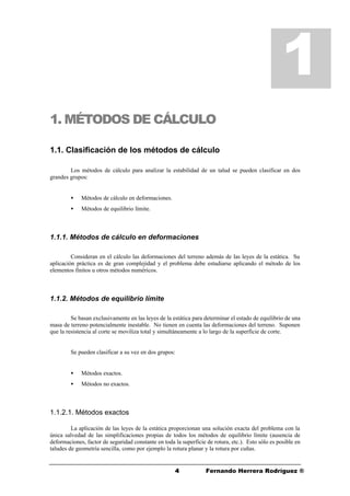 44 Fernando Herrera Rodríguez ®
1. MÉTODOS DE CÁLCULO
1.1. Clasificación de los métodos de cálculo
Los métodos de cálculo para analizar la estabilidad de un talud se pueden clasificar en dos
grandes grupos:
• Métodos de cálculo en deformaciones.
• Métodos de equilibrio límite.
1.1.1. Métodos de cálculo en deformaciones
Consideran en el cálculo las deformaciones del terreno además de las leyes de la estática. Su
aplicación práctica es de gran complejidad y el problema debe estudiarse aplicando el método de los
elementos finitos u otros métodos numéricos.
1.1.2. Métodos de equilibrio límite
Se basan exclusivamente en las leyes de la estática para determinar el estado de equilibrio de una
masa de terreno potencialmente inestable. No tienen en cuenta las deformaciones del terreno. Suponen
que la resistencia al corte se moviliza total y simultáneamente a lo largo de la superficie de corte.
Se pueden clasificar a su vez en dos grupos:
• Métodos exactos.
• Métodos no exactos.
1.1.2.1. Métodos exactos
La aplicación de las leyes de la estática proporcionan una solución exacta del problema con la
única salvedad de las simplificaciones propias de todos los métodos de equilibrio límite (ausencia de
deformaciones, factor de seguridad constante en toda la superficie de rotura, etc.). Esto sólo es posible en
taludes de geometría sencilla, como por ejemplo la rotura planar y la rotura por cuñas.
1
 