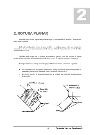 66 Fernando Herrera Rodríguez ®
2. ROTURA PLANAR
Se llama rotura planar o plana a aquella en la que el deslizamiento se produce a través de una
única superficie plana.
Es la más sencilla de las formas de rotura posibles y se produce cuando existe una fracturación
dominante en la roca y convenientemente orientada respecto al talud. Frecuentemente se trata de fallas
que interceptan al talud.
También puede producirse en terrenos granulares en los que, entre dos terrenos de buenas
características resistentes, se intercala un estrato de poco espesor de material con menos resistencia.
Este tipo de rotura no es muy frecuente, ya que deben darse las dos condiciones siguientes:
• Los rumbos o trazas horizontales del plano del talud y del plano de deslizamiento deben ser
paralelos o casi paralelos, formando entre sí un ángulo máximo de 20º.
• Los límites laterales de la masa deslizante han de producir una resistencia al deslizamiento
despreciable.
2
 