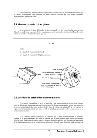 77 Fernando Herrera Rodríguez ®
Estas condiciones permiten estudiar la estabilidad del talud como un problema bidimensional que
se analiza considerando una rebanada de ancho unidad, limitada por dos planos verticales,
perpendiculares al plano del talud.
2.1. Geometría de la rotura planar
Si se representa el plano del talud y las discontinuidades en una estereofalsilla equiareal o de
Schmidt se puede tener una rotura de tipo planar cuando existe una familia de discontinuidades de rumbo
similar al del talud y buzamiento menor que éste.
ψt > ψp
donde:
ψt = ángulo de buzamiento del talud.
ψp= ángulo de buzamiento del plano de rotura.
2.2. Análisis de estabilidad en rotura planar
En el caso de rotura planar el factor de seguridad FS se obtiene de forma directa como cociente
entre las fuerzas que tienden a producir el movimiento y las fuerzas resistentes del terreno que se oponen
al mismo, proyectadas todas según la dirección del plano de rotura. Al calcular FS de esta manera, se
supone implícitamente constante a lo largo de toda la superficie de rotura, lo cual se acepta a pesar de no
ser estrictamente cierto.
En el caso más general (ver figura), se considera que el plano de deslizamiento se encuentra
limitado en su parte superior por una grieta de tracción, que se puede suponer plana, total o parcialmente
llena de agua. En el plano de rotura aparecen unas presiones intersticiales que dependen de la situación
de la línea de saturación y de las características del terreno. Sobre la masa deslizante puede considerarse
 