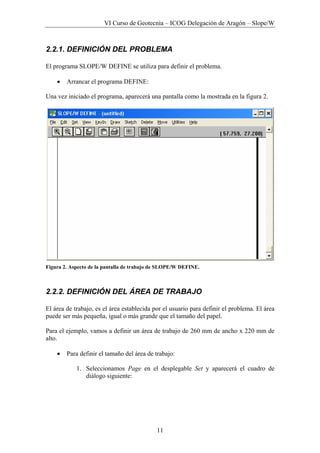 VI Curso de Geotecnia – ICOG Delegación de Aragón – Slope/W
11
2.2.1. DEFINICIÓN DEL PROBLEMA
El programa SLOPE/W DEFINE se utiliza para definir el problema.
• Arrancar el programa DEFINE:
Una vez iniciado el programa, aparecerá una pantalla como la mostrada en la figura 2.
Figura 2. Aspecto de la pantalla de trabajo de SLOPE/W DEFINE.
2.2.2. DEFINICIÓN DEL ÁREA DE TRABAJO
El área de trabajo, es el área establecida por el usuario para definir el problema. El área
puede ser más pequeña, igual o más grande que el tamaño del papel.
Para el ejemplo, vamos a definir un área de trabajo de 260 mm de ancho x 220 mm de
alto.
• Para definir el tamaño del área de trabajo:
1. Seleccionamos Page en el desplegable Set y aparecerá el cuadro de
diálogo siguiente:
 