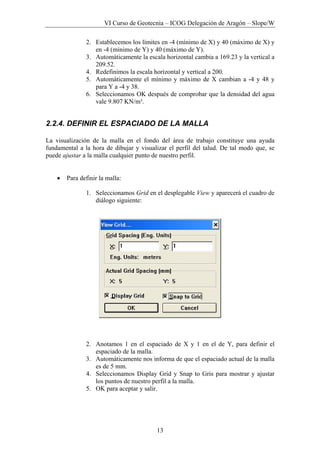 VI Curso de Geotecnia – ICOG Delegación de Aragón – Slope/W
13
2. Establecemos los límites en -4 (mínimo de X) y 40 (máximo de X) y
en -4 (mínimo de Y) y 40 (máximo de Y).
3. Automáticamente la escala horizontal cambia a 169.23 y la vertical a
209.52.
4. Redefinimos la escala horizontal y vertical a 200.
5. Automáticamente el mínimo y máximo de X cambian a -4 y 48 y
para Y a -4 y 38.
6. Seleccionamos OK después de comprobar que la densidad del agua
vale 9.807 KN/m³.
2.2.4. DEFINIR EL ESPACIADO DE LA MALLA
La visualización de la malla en el fondo del área de trabajo constituye una ayuda
fundamental a la hora de dibujar y visualizar el perfil del talud. De tal modo que, se
puede ajustar a la malla cualquier punto de nuestro perfil.
• Para definir la malla:
1. Seleccionamos Grid en el desplegable View y aparecerá el cuadro de
diálogo siguiente:
2. Anotamos 1 en el espaciado de X y 1 en el de Y, para definir el
espaciado de la malla.
3. Automáticamente nos informa de que el espaciado actual de la malla
es de 5 mm.
4. Seleccionamos Display Grid y Snap to Gris para mostrar y ajustar
los puntos de nuestro perfil a la malla.
5. OK para aceptar y salir.
 