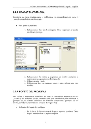 VI Curso de Geotecnia – ICOG Delegación de Aragón – Slope/W
14
2.2.5. GRABAR EL PROBLEMA
Constituye una buena práctica grabar el problema de vez en cuando para no correr el
riesgo de perder la información creada.
• Para grabar el problema:
1. Seleccionamos Save en el desplegable Menu y aparecerá el cuadro
de diálogo siguiente:
2. Seleccionamos la carpeta y asignamos un nombre cualquiera a
nuestro ejercicio, por ejemplo: Problema.slp.
3. OK para aceptar y salir.
4. Utilizaremos Save As (guardar como…) para salvarlo con otro
nombre.
2.2.6. BOCETO DEL PROBLEMA
Para definir el problema de estabilidad del talud, es conveniente preparar un boceto
(“Sketch”) del problema, ya que constituye una guía fundamental para establecer la
geometría de los distintos elementos del problema (dimensiones, geometría de los
niveles, superficies piezométricas, situación de cargas, etc.).
• definición del boceto del problema:
1. En la barra de herramientas de la parte superior, presionar Zoom
Página para visualizar la página completa.
 
