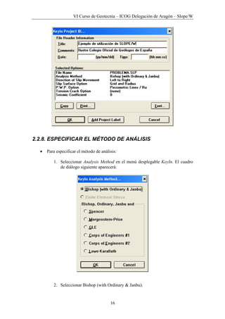 VI Curso de Geotecnia – ICOG Delegación de Aragón – Slope/W
16
2.2.8. ESPECIFICAR EL MÉTODO DE ANÁLISIS
• Para especificar el método de análisis:
1. Seleccionar Analysis Method en el menú desplegable KeyIn. El cuadro
de diálogo siguiente aparecerá:
2. Seleccionar Bishop (with Ordinary & Janbu).
 