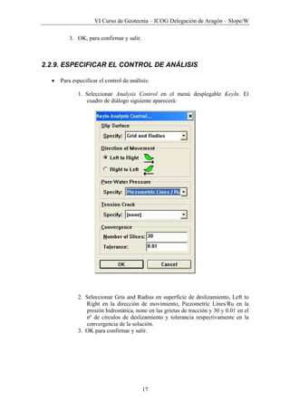 VI Curso de Geotecnia – ICOG Delegación de Aragón – Slope/W
17
3. OK, para confirmar y salir.
2.2.9. ESPECIFICAR EL CONTROL DE ANÁLISIS
• Para especificar el control de análisis:
1. Seleccionar Analysis Control en el menú desplegable KeyIn. El
cuadro de diálogo siguiente aparecerá:
2. Seleccionar Gris and Radius en superficie de deslizamiento, Left to
Right en la dirección de movimiento, Piezometric Lines/Ru en la
presión hidrostática, none en las grietas de tracción y 30 y 0.01 en el
nº de círculos de deslizamiento y tolerancia respectivamente en la
convergencia de la solución.
3. OK para confirmar y salir.
 