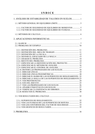 I N D I C E
1. ANÁLISIS DE ESTABILIDAD DE TALUDES EN SUELOS................. 1
1.1. MÉTODO GENERAL DE EQUILIBRIO LÍMITE............................................... 5
1.1.1. FACTOR DE SEGURIDAD DE EQUILIBRIO DE MOMENTOS ............... 5
1.1.2. FACTOR DE SEGURIDAD DE EQUILIBRIO DE FUERZAS..................... 6
1.2. MÉTODOS DE CÁLCULO................................................................................... 6
2. APLICACIONES INFORMÁTICAS................................................................ 7
2.1. SLOPE/W............................................................................................................... 7
2.2. PROBLEMA DE EJEMPLO ............................................................................... 10
2.2.1. DEFINICIÓN DEL PROBLEMA.................................................................. 11
2.2.2. DEFINICIÓN DEL ÁREA DE TRABAJO ................................................... 11
2.2.3. DEFINICIÓN DE LA ESCALA.................................................................... 12
2.2.4. DEFINIR EL ESPACIADO DE LA MALLA ............................................... 13
2.2.5. GRABAR EL PROBLEMA........................................................................... 14
2.2.6. BOCETO DEL PROBLEMA......................................................................... 14
2.2.7. ESPECIFICAR LA IDENTIFICACIÓN DEL PROYECTO......................... 15
2.2.8. ESPECIFICAR EL MÉTODO DE ANÁLISIS ............................................. 16
2.2.9. ESPECIFICAR EL CONTROL DE ANÁLISIS............................................ 17
2.2.10. DEFINIR LAS PROPIEDADES DE LOS SUELOS................................... 18
2.2.11. DIBUJAR LÍNEAS...................................................................................... 19
2.2.12. DIBUJAR LÍNEAS PIEZOMÉTRICAS...................................................... 20
2.2.13. DIBUJAR EL RADIO DE LAS SUPERFICIES DE DESLIZAMIENTO.. 22
2.2.14. DIBUJAR LA MALLA DE LAS SUPERFICIES DE DESLIZAMIENTO 23
2.2.15. VER PREFERENCIAS................................................................................ 24
2.2.16. EJES DEL BOCETO.................................................................................... 25
2.2.17. VER LAS PROPIEDADES DE LOS SUELOS .......................................... 26
2.2.18. AÑADIR ETIQUETAS EN LOS SUELOS................................................. 27
2.2.19. VERIFICAR LA EXISTENCIA DE ERRORES......................................... 30
2.2.20. RESOLVER EL PROBLEMA..................................................................... 30
2.3. VER RESULTADOS DEL CÁLCULO .............................................................. 32
2.3.1. SUPERFICIES DE DESLIZAMIENTO........................................................ 32
2.3.2. VER LAS FUERZAS DE LAS SUPERFICIES DE ROTURA .................... 33
2.3.3. VER LOS CONTORNOS DEL FACTOR DE SEGURIDAD ...................... 33
2.3.4. VER GRÁFICOS DE RESULTADOS.......................................................... 35
3. PROBLEMA.......................................................................................................... 38
 