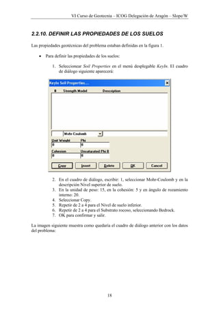 VI Curso de Geotecnia – ICOG Delegación de Aragón – Slope/W
18
2.2.10. DEFINIR LAS PROPIEDADES DE LOS SUELOS
Las propiedades geotécnicas del problema estaban definidas en la figura 1.
• Para definir las propiedades de los suelos:
1. Seleccionear Soil Properties en el menú desplegable KeyIn. El cuadro
de diálogo siguiente aparecerá:
2. En el cuadro de diálogo, escribir: 1, seleccionar Mohr-Coulomb y en la
descripción Nivel superior de suelo.
3. En la unidad de peso: 15, en la cohesión: 5 y en ángulo de rozamiento
interno: 20.
4. Seleccionar Copy.
5. Repetir de 2 a 4 para el Nivel de suelo inferior.
6. Repetir de 2 a 4 para el Substrato rocoso, seleccionando Bedrock.
7. OK para confirmar y salir.
La imagen siguiente muestra como quedaría el cuadro de diálogo anterior con los datos
del problema:
 