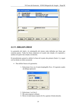 VI Curso de Geotecnia – ICOG Delegación de Aragón – Slope/W
19
2.2.11. DIBUJAR LÍNEAS
La geometría del talud y la estratigrafía del mismo están definidas por líneas que
conectan puntos. Todas las líneas empiezan en la parte más situada a la izquierda y
acaban en la parte más situada a la derecha.
El procedimiento general es definir la línea de la parte alta primero (Suelo 1) y seguir
con las demás en orden secuencial.
• Para definir líneas en la geometría:
1. Seleccionar Lines en el menú desplegable Draw. El siguiente cuadro
de diálogo aparecerá:
2. Seleccionar 1 en Line #.
3. OK, para empezar a dibujar.
4. Mover el ratón hasta el punto (0,14) y apretar el botón derecho.
 
