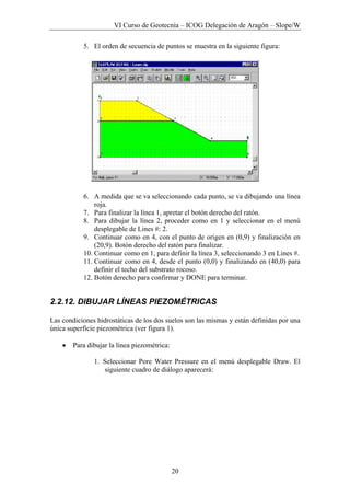 VI Curso de Geotecnia – ICOG Delegación de Aragón – Slope/W
20
5. El orden de secuencia de puntos se muestra en la siguiente figura:
6. A medida que se va seleccionando cada punto, se va dibujando una línea
roja.
7. Para finalizar la línea 1, apretar el botón derecho del ratón.
8. Para dibujar la línea 2, proceder como en 1 y seleccionar en el menú
desplegable de Lines #: 2.
9. Continuar como en 4, con el punto de origen en (0,9) y finalización en
(20,9). Botón derecho del ratón para finalizar.
10. Continuar como en 1, para definir la línea 3, seleccionando 3 en Lines #.
11. Continuar como en 4, desde el punto (0,0) y finalizando en (40,0) para
definir el techo del substrato rocoso.
12. Botón derecho para confirmar y DONE para terminar.
2.2.12. DIBUJAR LÍNEAS PIEZOMÉTRICAS
Las condiciones hidrostáticas de los dos suelos son las mismas y están definidas por una
única superficie piezométrica (ver figura 1).
• Para dibujar la línea piezométrica:
1. Seleccionar Pore Water Pressure en el menú desplegable Draw. El
siguiente cuadro de diálogo aparecerá:
 