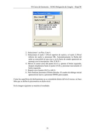 VI Curso de Geotecnia – ICOG Delegación de Aragón – Slope/W
21
2. Seleccionar 1 en Piez. Line #.
3. Seleccionar el suelo 1 (Nivel superior de suelo) y el suelo 2 (Nivel
inferior de suelo) y presionar OK. Automáticamente la flecha del
ratón se convertirá en una cruz y en la barra de estado aparecerá un
mensaje con la inscripción <Dra. P.W.P.>.
4. Mover el cursor cerca del punto (0,11) y apretar el botón izquierdo,
después desplazarse hasta el punto (15,8) y presionar nuevamente el
botón izquierdo.
5. Repetir con el punto (30,3) y (40,3).
6. Para finalizar presionar el botón derecho. El cuadro de diálogo inicial
aparecerá de nuevo y presionar DONE para aceptar.
Como las superficies de deslizamiento no se extenderán dentro del nivel rocoso, no hace
falta que se defina la piezometría en dicho nivel.
En la imagen siguiente se muestra el resultado:
 