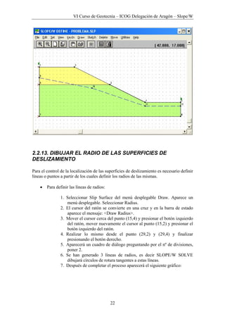 VI Curso de Geotecnia – ICOG Delegación de Aragón – Slope/W
22
2.2.13. DIBUJAR EL RADIO DE LAS SUPERFICIES DE
DESLIZAMIENTO
Para el control de la localización de las superficies de deslizamiento es necesario definir
líneas o puntos a partir de los cuales definir los radios de las mismas.
• Para definir las líneas de radios:
1. Seleccionar Slip Surface del menú desplegable Draw. Aparece un
menú desplegable. Seleccionar Radius.
2. El cursor del ratón se convierte en una cruz y en la barra de estado
aparece el mensaje: <Draw Radius>.
3. Mover el cursor cerca del punto (15,4) y presionar el botón izquierdo
del ratón, mover nuevamente el cursor al punto (15,2) y presionar el
botón izquierdo del ratón.
4. Realizar lo mismo desde el punto (29,2) y (29,4) y finalizar
presionando el botón derecho.
5. Aparecerá un cuadro de diálogo preguntando por el nº de divisiones,
poner 2.
6. Se han generado 3 líneas de radios, es decir SLOPE/W SOLVE
dibujará círculos de rotura tangentes a estas líneas.
7. Después de completar el proceso aparecerá el siguiente gráfico:
 