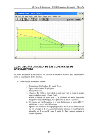 VI Curso de Geotecnia – ICOG Delegación de Aragón – Slope/W
23
2.2.14. DIBUJAR LA MALLA DE LAS SUPERFICIES DE
DESLIZAMIENTO
La malla de centros de rotación de los círculos de rotura es definida para tener control
sobre la localización de los mismos.
• Para dibujar la malla de centros:
1. Seleccionar Slip Surface del menú Draw.
2. Aparecerá un menú desplegable.
3. Seleccionar Grid.
4. El cursor del ratón se convertirá en una cruz y en la barra de estado
aparecerá el mensaje: <Draw Grid>.
5. Mover el cursor al punto (23,25) y presionar el botón izquierdo,
luego moverse al botón (22,19) y presionar el botón izquierdo.
6. Se insinúa un paralelogramo y si nos deplazamos al punto (26,19)
definimos el tercer lado del mismo.
7. Aparece un cuadro de diálogo preguntando por el nº de divisiones en
X (2) y luego en Y (3). Automáticamente aparece el paralelogramo
dividido por 2 según X y por 3 según Y. Tan y como muestra la
figura siguiente:
 