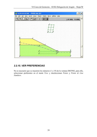 VI Curso de Geotecnia – ICOG Delegación de Aragón – Slope/W
24
2.2.15. VER PREFERENCIAS
No es necesario que se muestren los números (1 a 19) de la ventana DEFINE, para ello,
seleccionar preferentes en el menú View y deseleccionar Points y Points & Line
Numbers.
 