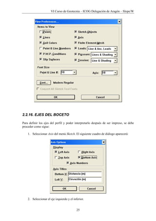 VI Curso de Geotecnia – ICOG Delegación de Aragón – Slope/W
25
2.2.16. EJES DEL BOCETO
Para definir los ejes del perfil y poder interpretarlo después de ser impreso, se debe
proceder como sigue:
1. Seleccionar Axis del menú Sketch. El siguiente cuadro de diálogo aparecerá:
2. Seleccionar el eje izquierdo y el inferior.
 