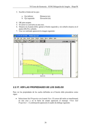 VI Curso de Geotecnia – ICOG Delegación de Aragón – Slope/W
26
3. Escribir el título de los ejes:
a. Eje inferior: Distancia (m).
b. Eje izquierdo: Elevación (m).
4. OK para aceptar.
5. El cursor se convierte en una cruz.
6. Situarse en el punto (0,0), apretar el botón izquierdo y sin soltarlo situarse en el
punto (40,25) y soltarlo.
7. Una vez realizado aparecerá la imagen siguiente:
2.2.17. VER LAS PROPIEDADES DE LOS SUELOS
Para ver las propiedades de los suelos definidos en el boceto debe procederse como
sigue:
• Seleccionar Soil Properties en el menú View. El cursor del ratón se transformará
en una cruz y en la barra de estado aparecerá el mensaje <View Soil
Properties>. A continuación aparecerá el cuadro de diálogo siguiente:
 