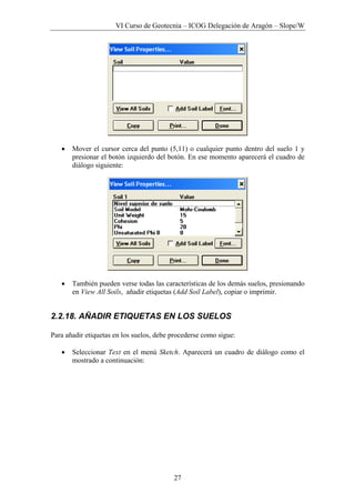 VI Curso de Geotecnia – ICOG Delegación de Aragón – Slope/W
27
• Mover el cursor cerca del punto (5,11) o cualquier punto dentro del suelo 1 y
presionar el botón izquierdo del botón. En ese momento aparecerá el cuadro de
diálogo siguiente:
• También pueden verse todas las características de los demás suelos, presionando
en View All Soils, añadir etiquetas (Add Soil Label), copiar o imprimir.
2.2.18. AÑADIR ETIQUETAS EN LOS SUELOS
Para añadir etiquetas en los suelos, debe procederse como sigue:
• Seleccionar Text en el menú Sketch. Aparecerá un cuadro de diálogo como el
mostrado a continuación:
 
