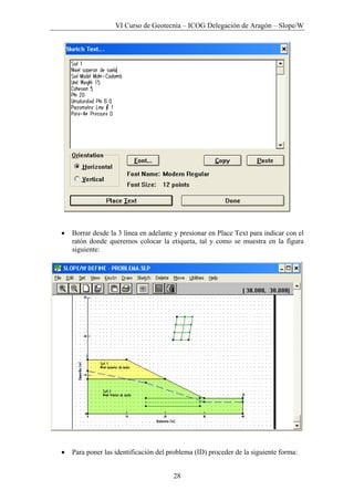 VI Curso de Geotecnia – ICOG Delegación de Aragón – Slope/W
28
• Borrar desde la 3 línea en adelante y presionar en Place Text para indicar con el
ratón donde queremos colocar la etiqueta, tal y como se muestra en la figura
siguiente:
• Para poner las identificación del problema (ID) proceder de la siguiente forma:
 