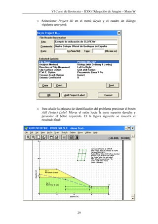 VI Curso de Geotecnia – ICOG Delegación de Aragón – Slope/W
29
o Seleccionar Project ID en el menú KeyIn y el cuadro de diálogo
siguiente aparecerá:
o Para añadir la etiqueta de identificación del problema presionar el botón
Add Project Label. Mover el ratón hacia la parte superior derecha y
presionar el botón izquierdo. El la figura siguiente se muestra el
resultado final:
 